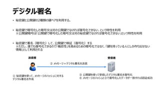 デジタル署名
• 秘密鍵と公開鍵の2種類の鍵ペアを利用する。
• 秘密鍵で暗号化した暗号文は対の公開鍵でなければ復号化できない、という特性を利用
※公開鍵暗号は「公開鍵で暗号化した暗号文は対の秘密鍵でなければ復号化できない」という特性を利用
• 秘密鍵で署名（暗号化）して、公開鍵で検証（復号化）する
※ただし、誰でも復号化できるので「機密性」を高めるための暗号化ではなく、「鍵を持っている人にしか作り出せない
情報」として利用される
② メッセージ＋デジタル署名を送信
① 秘密鍵を使って、メッセージのハッシュに対する
デジタル署名を作成
③ 公開鍵を使って受信したデジタル署名を復号化
④ メッセージのハッシュと③で復号化したデータが一致すれば認証成功
受信者送信者
 