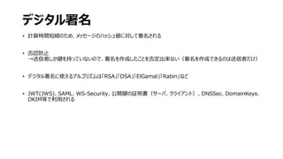 デジタル署名
• 計算時間短縮のため、メッセージのハッシュ値に対して署名される
• 否認防止
→送信者しか鍵を持っていないので、署名を作成したことを否定出来ない（署名を作成できるのは送信者だけ）
• デジタル署名に使えるアルゴリズムは「RSA」「DSA」「ElGamal」「Rabin」など
• JWT(JWS)、SAML、WS-Security、公開鍵の証明書（サーバ、クライアント）、DNSSec、DomainKeys、
DKIM等で利用される
 