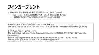 フィンガープリント
• SSHの話で正しい接続先かを確認する手段としてフィンガープリントがある
• SSHインストール後に、公開鍵のフィンガープリント（ハッシュ値）をメモる
• 接続時にフィンガープリンタが表示されるので正しいかどうかを確認
$ ssh-keygen -lf /etc/ssh/ssh_host_ecdsa_key.pub
256 25:63:5c:ba:db:a7:42:54:8d:53:4f:f7:fc:db:55:ed root@twitter-worker (ECDSA)
$ ssh fuga.hogehogehoge.com
The authenticity of host '[fuga.hogehogehoge.com]:22 ([128.199.77.22]:22)' can't be
established.
ECDSA key fingerprint is 25:63:5c:ba:db:a7:42:54:8d:53:4f:f7:fc:db:55:ed.
Are you sure you want to continue connecting (yes/no)?
 