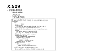 X.509
• 証明書の標準規格
• 署名前証明書
• アルゴリズム
• デジタル署名本体
$ openssl x509 -text –noout –in xxx.example.com.cer
Certificate:
Data:
Version: 3 (0x2)
Serial Number:
03:74:33:66:74:ca:09:c8:8f:5c:47:4f:7c:7f:ea:7c:e6:22
Signature Algorithm: sha256WithRSAEncryption
Issuer: C=US, O=Let's Encrypt, CN=Let's Encrypt Authority X3
Validity
Not Before: May 18 14:04:00 2016 GMT
Not After : Aug 16 14:04:00 2016 GMT
Subject: CN=worker.freedom-man.com
Subject Public Key Info:
Public Key Algorithm: rsaEncryption
RSA Public Key: (2048 bit)
Modulus (2048 bit):
00:d8:71:2b:6e:d9:b6:bb…
Exponent: 65537 (0x10001)
X509v3 extensions:
X509v3 Key Usage: critical
Digital Signature, Key Encipherment
…
Signature Algorithm: sha256WithRSAEncryption
53:eb:8d:27:90:6d:19:b3:cc:19:b2:5a:d1:3c:b0:68:52:…
 