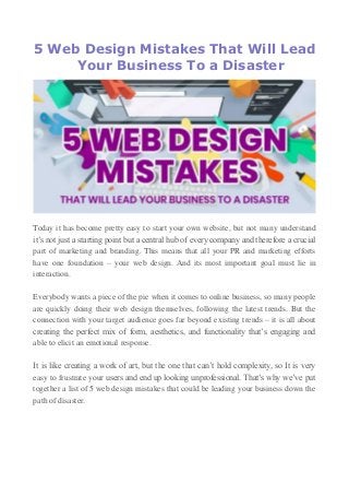 5 Web Design Mistakes That Will Lead
Your Business To a Disaster
Today it has become pretty easy to start your own website, but not many understand
it’s not just a starting point but a central hub of every company and therefore a crucial
part of marketing and branding. This means that all your PR and marketing efforts
have one foundation – your web design. And its most important goal must lie in
interaction.
Everybody wants a piece of the pie when it comes to online business, so many people
are quickly doing their web design themselves, following the latest trends. But the
connection with your target audience goes far beyond existing trends – it is all about
creating the perfect mix of form, aesthetics, and functionality that’s engaging and
able to elicit an emotional response.
It is like creating a work of art, but the one that can’t hold complexity, so It is very
easy to frustrate your users and end up looking unprofessional. That’s why we’ve put
together a list of 5 web design mistakes that could be leading your business down the
path of disaster.
 