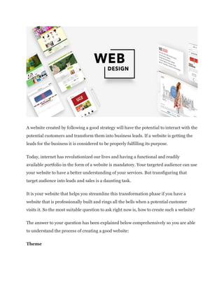A website created by following a good strategy will have the potential to interact with the
potential customers and transform them into business leads. If a website is getting the
leads for the business it is considered to be properly fulfilling its purpose.
Today, internet has revolutionized our lives and having a functional and readily
available portfolio in the form of a website is mandatory. Your targeted audience can use
your website to have a better understanding of your services. But transfiguring that
target audience into leads and sales is a daunting task.
It is your website that helps you streamline this transformation phase if you have a
website that is professionally built and rings all the bells when a potential customer
visits it. So the most suitable question to ask right now is, how to create such a website?
The answer to your question has been explained below comprehensively so you are able
to understand the process of creating a good website:
Theme
 