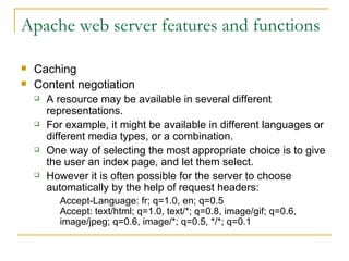 Apache web server features and functions Caching Content negotiation A resource may be available in several different representations. For example, it might be available in different languages or different media types, or a combination. One way of selecting the most appropriate choice is to give the user an index page, and let them select.  However it is often possible for the server to choose automatically by the help of request headers: Accept-Language: fr; q=1.0, en; q=0.5 Accept: text/html; q=1.0, text/*; q=0.8, image/gif; q=0.6, image/jpeg; q=0.6, image/*; q=0.5, */*; q=0.1  