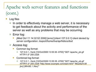 Apache web server features and functions (cont.) Log files In order to effectively manage a web server, it is necessary to get feedback about the activity and performance of the server as well as any problems that may be occurring  Error log: [Wed Oct 11 14:32:52 2000] [error] [client 127.0.0.1] client denied by server configuration: /export/home/live/ap/htdocs/test   Access log: Common log format: 127.0.0.1 - frank [10/Oct/2000:13:55:36 -0700] "GET /apache_pb.gif HTTP/1.0" 200 2326  Combined log format: 127.0.0.1 - frank [10/Oct/2000:13:55:36 -0700] "GET /apache_pb.gif HTTP/1.0" 200 2326 "http://www.example.com/start.html" "Mozilla/4.08 [en] (Win98; I ;Nav)"   