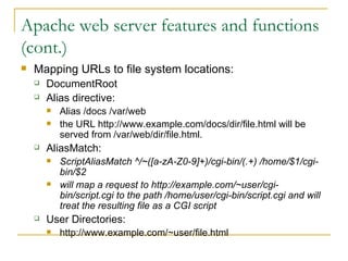 Apache web server features and functions (cont.) Mapping URLs to file system locations: DocumentRoot Alias directive: Alias /docs /var/web  the URL http://www.example.com/docs/dir/file.html will be served from /var/web/dir/file.html.  AliasMatch: ScriptAliasMatch ^/~([a-zA-Z0-9]+)/cgi-bin/(.+) /home/$1/cgi-bin/$2 will map a request to http://example.com/~user/cgi-bin/script.cgi to the path /home/user/cgi-bin/script.cgi and will treat the resulting file as a CGI script   User Directories: http://www.example.com/~user/file.html  