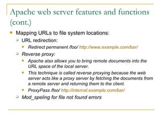 Apache web server features and functions (cont.) Mapping URLs to file system locations: URL redirection: Redirect permanent /foo/  http://www.example.com/bar/ Reverse proxy: Apache also allows you to bring remote documents into the URL space of the local server.  This technique is called reverse proxying because the web server acts like a proxy server by fetching the documents from a remote server and returning them to the client.  ProxyPass /foo/  http://internal.example.com/bar/ Mod_speling for file not found errors 