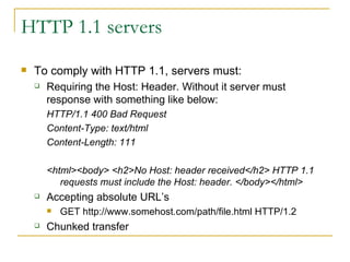 HTTP 1.1 servers To comply with HTTP 1.1, servers must:  Requiring the Host: Header. Without it server must response with something like below: HTTP/1.1 400 Bad Request  Content-Type: text/html  Content-Length: 111  <html><body> <h2>No Host: header received</h2> HTTP 1.1 requests must include the Host: header. </body></html>  Accepting absolute URL’s GET http://www.somehost.com/path/file.html HTTP/1.2  Chunked transfer 