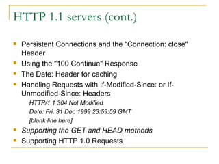 HTTP 1.1 servers (cont.) Persistent Connections and the "Connection: close" Header Using the "100 Continue" Response  The Date: Header for caching Handling Requests with If-Modified-Since: or If-Unmodified-Since: Headers  HTTP/1.1 304 Not Modified  Date: Fri, 31 Dec 1999 23:59:59 GMT  [blank line here]  Supporting the GET and HEAD methods   Supporting HTTP 1.0 Requests  