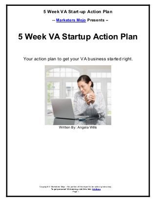 5 Week VA Start-up Action Plan
-- Marketers Mojo Presents --
5 Week VA Startup Action Plan
Your action plan to get your VA business started right.
Written By: Angela Wills
Copyright © Marketers Mojo – No portion of this report to be sold or given away.
To get personal VA training, visit this link: VA Mojo
Page 1
 