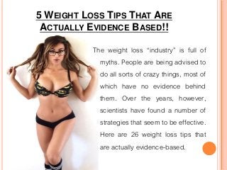 5 WEIGHT LOSS TIPS THAT ARE
ACTUALLY EVIDENCE BASED!!
The weight loss “industry” is full of
myths. People are being advised to
do all sorts of crazy things, most of
which have no evidence behind
them. Over the years, however,
scientists have found a number of
strategies that seem to be effective.
Here are 26 weight loss tips that
are actually evidence-based.
 