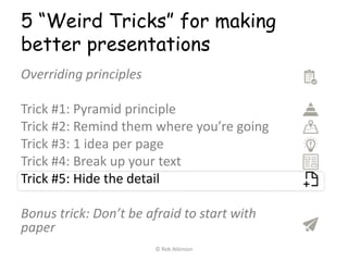 5 “Weird Tricks” for making
better presentations
Overriding principles
Trick #1: Pyramid principle
Trick #2: Remind them where you’re going
Trick #3: 1 idea per page
Trick #4: Break up your text
Trick #5: Hide the detail
Bonus trick: Don’t be afraid to start with
paper
© Rob Atkinson
 