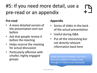 #5: If you need more detail, use a
pre-read or an appendix
Pre-read
• A more detailed version of
the presentation sent out
before
• Ask that people review it
before the meeting
• Helps reserve the meeting
for actual discussion
• Particularly effective with
smaller, highly engaged
groups
Appendix
• Series of slides in the back
of the actual presentation
• Useful during Q&A
• Put all the interesting but
not directly relevant
information back here
Detail can build credibility, but don’t
lose your audience trying to slog
through it if they’re not interested
© Rob Atkinson
 