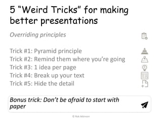 5 “Weird Tricks” for making
better presentations
Overriding principles
Trick #1: Pyramid principle
Trick #2: Remind them where you’re going
Trick #3: 1 idea per page
Trick #4: Break up your text
Trick #5: Hide the detail
Bonus trick: Don’t be afraid to start with
paper
© Rob Atkinson
 