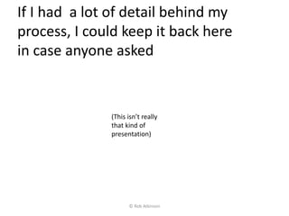 If I had a lot of detail behind my
process, I could keep it back here
in case anyone asked
(This isn’t really
that kind of
presentation)
© Rob Atkinson
 