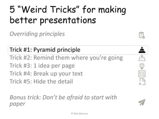 5 “Weird Tricks” for making
better presentations
Overriding principles
Trick #1: Pyramid principle
Trick #2: Remind them where you’re going
Trick #3: 1 idea per page
Trick #4: Break up your text
Trick #5: Hide the detail
Bonus trick: Don’t be afraid to start with
paper
© Rob Atkinson
 