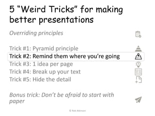 5 “Weird Tricks” for making
better presentations
Overriding principles
Trick #1: Pyramid principle
Trick #2: Remind them where you’re going
Trick #3: 1 idea per page
Trick #4: Break up your text
Trick #5: Hide the detail
Bonus trick: Don’t be afraid to start with
paper
© Rob Atkinson
 