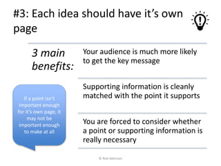 #3: Each idea should have it’s own
page
3 main
benefits:
Your audience is much more likely
to get the key message
Supporting information is cleanly
matched with the point it supports
You are forced to consider whether
a point or supporting information is
really necessary
If a point isn’t
important enough
for it’s own page, it
may not be
important enough
to make at all
© Rob Atkinson
 