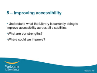 5 – Improving accessibility
• Understand what the Library is currently doing to
improve accessibility across all disabilities
•What are our strengths?
•Where could we improve?
Welcome All
 