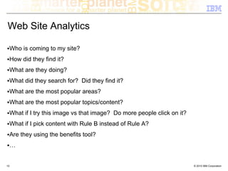 Web Site Analytics

     Who is coming to my site?
     How did they find it?
     What are they doing?
     What did they search for? Did they find it?
     What are the most popular areas?
     What are the most popular topics/content?
     What if I try this image vs that image? Do more people click on it?
     What if I pick content with Rule B instead of Rule A?
     Are they using the benefits tool?
     …


10                                                                         © 2010 IBM Corporation
 
