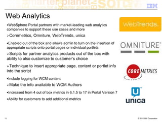 Web Analytics
      WebSphere Portal partners with market-leading web analytics
     companies to support these use cases and more
      Coremetrics, Omniture, WebTrends, unica
      Enabled out of the box and allows admin to turn on the insertion of
     appropriate scripts onto portal pages or individual portlets
      Scripts for partner analytics products out of the box with
     ability to also customize to customer’s choice
       Technique to insert appropriate page, content or portlet info
     into the script
     Include logging for WCM content
      Make the info available to WCM Authors
     Increased from 4 out of box metrics in 6.1.5 to 17 in Portal Version 7
     Ability for customers to add additional metrics




11                                                                            © 2010 IBM Corporation
 
