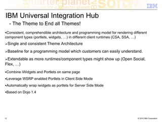 IBM Universal Integration Hub
     - The Theme to End all Themes!
 Consistent, comprehendible architecture and programming model for rendering different
component types (portlets, widgets, …) in different client runtimes (CSA, SSA, …)
     Single and consistent Theme Architecture
     Baseline for a programming model which customers can easily understand.
 Extendable as more runtimes/component types might show up (Open Social,
Flex, …)
 Combine iWidgets and Portlets on same page
 Leverage WSRP enabled Portlets in Client Side Mode
 Automatically wrap iwidgets as portlets for Server Side Mode
 Based on Dojo 1.4




12                                                                              © 2010 IBM Corporation
 