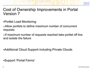 Cost of Ownership Improvements in Portal
Version 7
  Portlet Load Monitoring
  Allow portlets to define maximum number of concurrent
 requests
  If maximum number of requests reached take portlet off line
 and isolate the failure


     Additional Cloud Support including Private Clouds


     Support ‘Portal Farms’
15                                                        © 2010 IBM Corporation
 