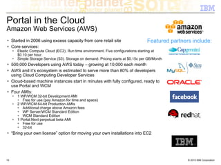 Portal in the Cloud
Amazon Web Services (AWS)
     Started in 2006 using excess capacity from core retail site                    Featured partners include:
     Core services:
        Elastic Compute Cloud (EC2). Run time environment. Five configurations starting at
        $0.10 per hour.
        Simple Storage Service (S3). Storage on demand. Pricing starts at $0.15c per GB/Month
     500,000 Developers using AWS today – growing at 10,000 each month
     AWS and it’s ecosystem is estimated to serve more than 80% of developers
     using Cloud Computing Developer Services
     Cloud-based machine instances start in minutes with fully configured, ready to
     use Portal and WCM
     Four AMIs:
        1 WP/WCM 32-bit Development AMI
           Free for use (pay Amazon for time and space)
        2 WP/WCM 64-bit Production AMIs
           Additional charge above Amazon fees
           WP Server/WCM Standard Edition
           WCM Standard Edition
        1 Portal.Next perpetual beta AMI
           Free for use
           32-bit
     “Bring your own license” option for moving your own installations into EC2




16                                                                                                  © 2010 IBM Corporation
 