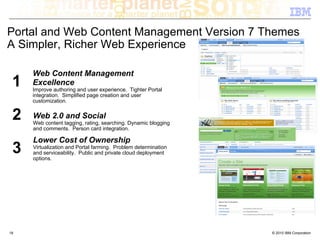 Portal and Web Content Management Version 7 Themes
A Simpler, Richer Web Experience

     Web Content Management
 1   Excellence
     Improve authoring and user experience. Tighter Portal
     integration. Simplified page creation and user
     customization.


 2   Web 2.0 and Social
     Web content tagging, rating, searching. Dynamic blogging
     and comments. Person card integration.

     Lower Cost of Ownership
 3   Virtualization and Portal farming. Problem determination
     and serviceability. Public and private cloud deployment
     options.




18                                                              © 2010 IBM Corporation
 