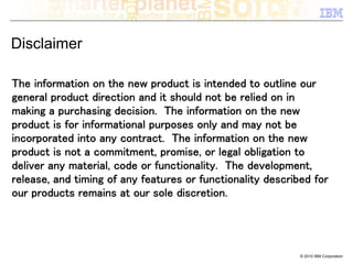 Disclaimer

The information on the new product is intended to outline our
general product direction and it should not be relied on in
making a purchasing decision. The information on the new
product is for informational purposes only and may not be
incorporated into any contract. The information on the new
product is not a commitment, promise, or legal obligation to
deliver any material, code or functionality. The development,
release, and timing of any features or functionality described for
our products remains at our sole discretion.




                                                            © 2010 IBM Corporation
 