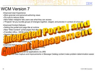 WCM Version 7
 Improved User Experience
  More granular and personal authoring views
  Fly outs to reduce clicks
  New folder metaphor lets users see what they can access
  “Projects” let you bundle groups of changes together, staged, and preview in context of a live site
 Improved Content Delivery
  Setting the portlet and page title at runtime
  New "Web Content" portal pages that allow you to associate web content directly with a portal page
  Friendlier URLs - WCM context path appended to friendly portal page URL
  Session free rendering
  Custom render time components
  Tagging / Rating of WCM content
  personalized content based on the remember-me cookie
 Improved Admin and Operations
  Improved syndication reporting and error recovery
  Support for cross fix pack level syndication
  Extend and integrate external applications via JMS
  First Failure Data Capture and improvements in Message Catalog content make problem determination easier




20                                                                                               © 2010 IBM Corporation
 