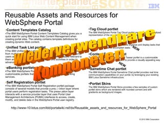 Reusable Assets and Resources for
WebSphere Portal
•Content Templates Catalog                                                 •Tag Cloud portlet
 The IBM WebSphere Portal Content Templates Catalog gives you a            The IBM WebSphere Portal Tag Cloud portlet provides a visual, stylized
                                                                           representation of the occurrences of words used as tags.
quick start for using IBM Lotus Web Content Management when
creating portal sites. The catalog contains template definitions for
creating dynamic Web content.                                              •Checklists
                                                                           ■The IBM WebSphere Portal Checklists organize and display tasks that
•Unified Task List portlet                                                 users must complete to accomplish tasks. NEW
  The IBM Unified Task List portlet aggregates tasks and activities
from multiple systems into a single user interface. WebSphere Portal       •Content Teaser portlet
users access the Unified Task List portlet to view all tasks relevant to   The IBM WebSphere Portal Content Teaser portlet is a customizable
them and can then complete these tasks and activities in order to          portlet that allows content providers to provide a visually appealing way
advance workflows.                                                         to link into their content.    NEW
•eBanking portlets                                                         •Sametime Chat portlet
 The IBM WebSphere Portal eBanking portlets provides several               The IBM WebSphere Portal Sametime Chat portlet provides real time
                                    NE
customizable portlets that deliver a range of electronic banking
                                       W                                   communication capabilities on your portal, by leveraging your existing
services.                                                                  IBM Lotus Sametime infrastructure.

•Self Registration portlet                                                 •Portlet Skins
 The IBM WebSphere Portal Self Registration portlet package                The IBM WebSphere Portal Skins provides a few samples of custom
                                               NE
consists of several models that provide a presentation layer where
                                                  W                        portlet skins which are rendered with rounded corners and with
portal users perform registration tasks. The presentation layer            gradients as background images.
interacts with a service provider layer that uses Portal User
Management Architecture (PUMA) interfaces to access, create,
modify, and delete data in the WebSphere Portal user registry.


     http://www-10.lotus.com/ldd/portalwiki.nsf/dx/Reusable_assets_and_resources_for_WebSphere_Portal


                                                                                                                              © 2010 IBM Corporation
 