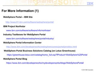 For More Information (1)
 WebSphere Portal – IBM Site

   http://www-01.ibm.com/software/websphere/portal/

 IBM Project Northstar
   www.ibm.com/software/software/info/northstar/
 Industry Toolboxes for WebSphere Portal
   www.ibm.com/software/websphere/portal/industry/
 WebSphere Portal Information Center
   http://www.ibm.com/developerworks/websphere/zones/portal/proddoc.html
 WebSphere Portal Business Solutions Catalog (on Lotus Greenhouse)
    https://greenhouse.lotus.com/catalog/home_full.xsp?fProduct=WebSphere%20Portal
 WebSphere Portal Blog
   https://www.ibm.com/developerworks/mydeveloperworks/blogs/WebSpherePortal/


                                                                            © 2010 IBM Corporation
 