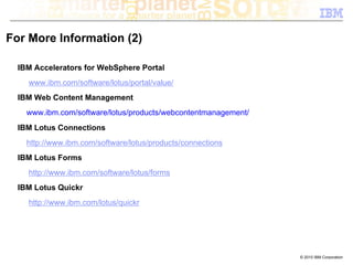 For More Information (2)

  IBM Accelerators for WebSphere Portal
    www.ibm.com/software/lotus/portal/value/
  IBM Web Content Management
    www.ibm.com/software/lotus/products/webcontentmanagement/
  IBM Lotus Connections
    http://www.ibm.com/software/lotus/products/connections
  IBM Lotus Forms
    http://www.ibm.com/software/lotus/forms
  IBM Lotus Quickr
    http://www.ibm.com/lotus/quickr




                                                                © 2010 IBM Corporation
 