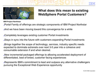 What does this mean to existing
                                   WebSphere Portal Customers?

IBM Project Northstar
■   Portal Family of offerings are strategic components of IBM Project Northstar
■   And we have been moving toward this convergence for a while

■   Completely leverages existing customer Portal investments
■   Stays in sync into the future with customers expanding Portal investments
■Brings together the scope of technology, services, industry specific needs
expected to dominate extranets over next 3-5 year into a cohesive and
consumable extension if and when desired.
New incremental packaged offerings to allowing accelerated deployment of
■

differentiated, best of breed, customer facing experiences
Represents IBM's commitment to lead and outpace any alternative challengers
■

pursuing the Exceptional Web Experience opportunity

                                                                            © 2010 IBM Corporation
 