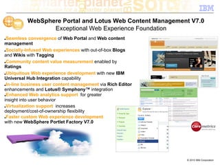 WebSphere Portal and Lotus Web Content Management V7.0
                 Exceptional Web Experience Foundation
■Seamless convergence of Web Portal and Web content
management
■Socially-Infused Web experiences with out-of-box Blogs

and Wikis with Tagging
■Community content value measurement enabled by

Ratings
■Ubiquitous Web experience development with new IBM

Universal Hub Integration capability
■In-line business user content management via Rich Editor

enhancements and Lotus® Symphony™ integration
■Enhanced Web analytics support for greater

insight into user behavior
■Virtualization support increases

deployment/cost-of-ownership flexibility
■Faster custom Web experience development

with new WebSphere Portlet Factory V7.0




                                                            © 2010 IBM Corporation
 