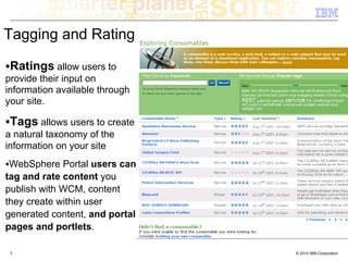 Tagging and Rating

 Ratings allow users to
provide their input on
information available through
your site.

 Tags allows users to create
a natural taxonomy of the
information on your site
 WebSphere Portal users can
tag and rate content you
publish with WCM, content
they create within user
generated content, and portal
pages and portlets.

 7                              © 2010 IBM Corporation
 