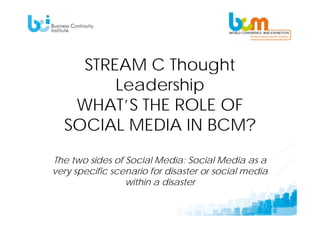 STREAM C Thought
        Leadership
   WHAT’S THE ROLE OF
  SOCIAL MEDIA IN BCM?
The two sides of Social Media: Social Media as a
very specific scenario for disaster or social media
                 within a disaster
 