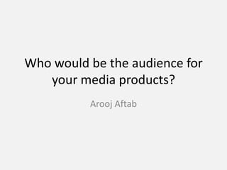 Who would be the audience for
your media products?
Arooj Aftab
 
