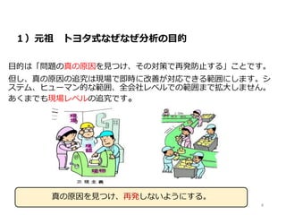 １）元祖 トヨタ式なぜなぜ分析の目的
目的は「問題の真の原因を見つけ、その対策で再発防止する」ことです。
但し、真の原因の追究は現場で即時に改善が対応できる範囲にします。シ
ステム、ヒューマン的な範囲、全会社レベルでの範囲まで拡大しません。
あくまでも現場レベルの追究です。
真の原因を見つけ、再発しないようにする。
4
 