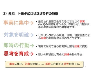 2）元祖 トヨタ式なぜなぜ分析の特徴
• 推定される要因を考えるのではなく事実
(fact)の原因を見つける、存在しない要因や
不明の要因は検討の対象外です。
• ヒヤリングによる現場、現物、現実調査によ
る現場の問題解決手法のひとつです。
• 現場で対応できる再発防止案を拙速に提起
• 新人の解析能力育成の訓練の為の手法
事実に集中→
対象を明確→
即時の行動→
思考を育成→
W事実に集中、対象を明確にし、即時に行動する思考を育てる。
5
 