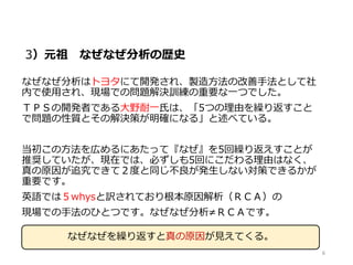 3）元祖 なぜなぜ分析の歴史
なぜなぜ分析はトヨタにて開発され、製造方法の改善手法として社
内で使用され、現場での問題解決訓練の重要な一つでした。
ＴＰＳの開発者である大野耐一氏は、「5つの理由を繰り返すこと
で問題の性質とその解決策が明確になる」と述べている。
当初この方法を広めるにあたって『なぜ』を5回繰り返えすことが
推奨していたが、現在では、必ずしも5回にこだわる理由はなく、
真の原因が追究できて２度と同じ不良が発生しない対策できるかが
重要です。
英語では５whysと訳されており根本原因解析（ＲＣＡ）の
現場での手法のひとつです。なぜなぜ分析≠ＲＣＡです。
6
なぜなぜを繰り返すと真の原因が見えてくる。
 