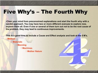 Five Why’s – The Fourth Why
•Clear your mind from preconceived explanations and start the fourth why with a
candid approach. You may have two or more different avenues to explore now,
explore them all. Even if one or several of them turn out not to be the root cause of
the problem, they may lead to continuous improvements.
This is a good time to include a Cause and Effect analysis and look at the 5 M’s.
Method
Materials
Manning
Machines
Mother Nature
 