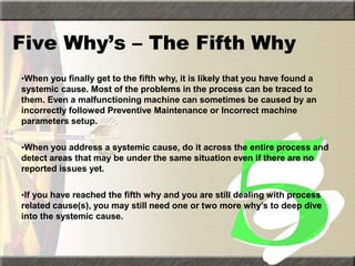 Five Why’s – The Fifth Why
•When you finally get to the fifth why, it is likely that you have found a
systemic cause. Most of the problems in the process can be traced to
them. Even a malfunctioning machine can sometimes be caused by an
incorrectly followed Preventive Maintenance or Incorrect machine
parameters setup.
•When you address a systemic cause, do it across the entire process and
detect areas that may be under the same situation even if there are no
reported issues yet.
•If you have reached the fifth why and you are still dealing with process
related cause(s), you may still need one or two more why’s to deep dive
into the systemic cause.
 