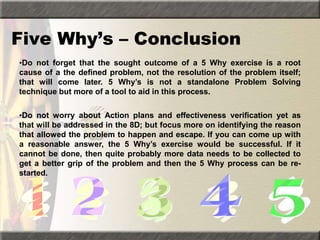 Five Why’s – Conclusion
•Do not forget that the sought outcome of a 5 Why exercise is a root
cause of a the defined problem, not the resolution of the problem itself;
that will come later. 5 Why’s is not a standalone Problem Solving
technique but more of a tool to aid in this process.
•Do not worry about Action plans and effectiveness verification yet as
that will be addressed in the 8D; but focus more on identifying the reason
that allowed the problem to happen and escape. If you can come up with
a reasonable answer, the 5 Why’s exercise would be successful. If it
cannot be done, then quite probably more data needs to be collected to
get a better grip of the problem and then the 5 Why process can be re-
started.
 