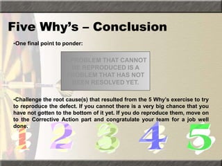 Five Why’s – Conclusion
•One final point to ponder:
•Challenge the root cause(s) that resulted from the 5 Why’s exercise to try
to reproduce the defect. If you cannot there is a very big chance that you
have not gotten to the bottom of it yet. If you do reproduce them, move on
to the Corrective Action part and congratulate your team for a job well
done.
A PROBLEM THAT CANNOT
BE REPRODUCED IS A
PROBLEM THAT HAS NOT
BEEN RESOLVED YET.
 