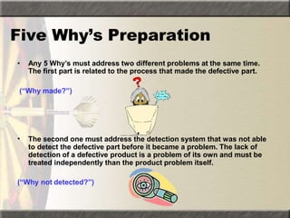 Five Why’s Preparation
• Any 5 Why’s must address two different problems at the same time.
The first part is related to the process that made the defective part.
(“Why made?”)
• The second one must address the detection system that was not able
to detect the defective part before it became a problem. The lack of
detection of a defective product is a problem of its own and must be
treated independently than the product problem itself.
(“Why not detected?”)
 