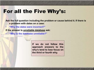For all the Five Why’s:
Ask the full question including the problem or cause behind it. If there is
a problem with dates on a case:
• “Why the dates were incorrect?”
If the answer is unreliable database ask:
• “Why is the database unreliable?”
If we do not follow this
approach answers to the
why’s tend to lose focus on
the third or fourth why.
 