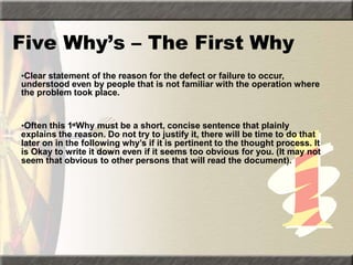 Five Why’s – The First Why
•Clear statement of the reason for the defect or failure to occur,
understood even by people that is not familiar with the operation where
the problem took place.
•Often this 1stWhy must be a short, concise sentence that plainly
explains the reason. Do not try to justify it, there will be time to do that
later on in the following why’s if it is pertinent to the thought process. It
is Okay to write it down even if it seems too obvious for you. (It may not
seem that obvious to other persons that will read the document).
 