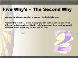 Five Why’s – The Second Why
•A more concise explanation to support the first statement.
•Get into the technical arena, the explanation can branch out to several
different root causes here. It is OK to follow each of them continuing with
their own set of remaining 3 why’s and so forth.
 