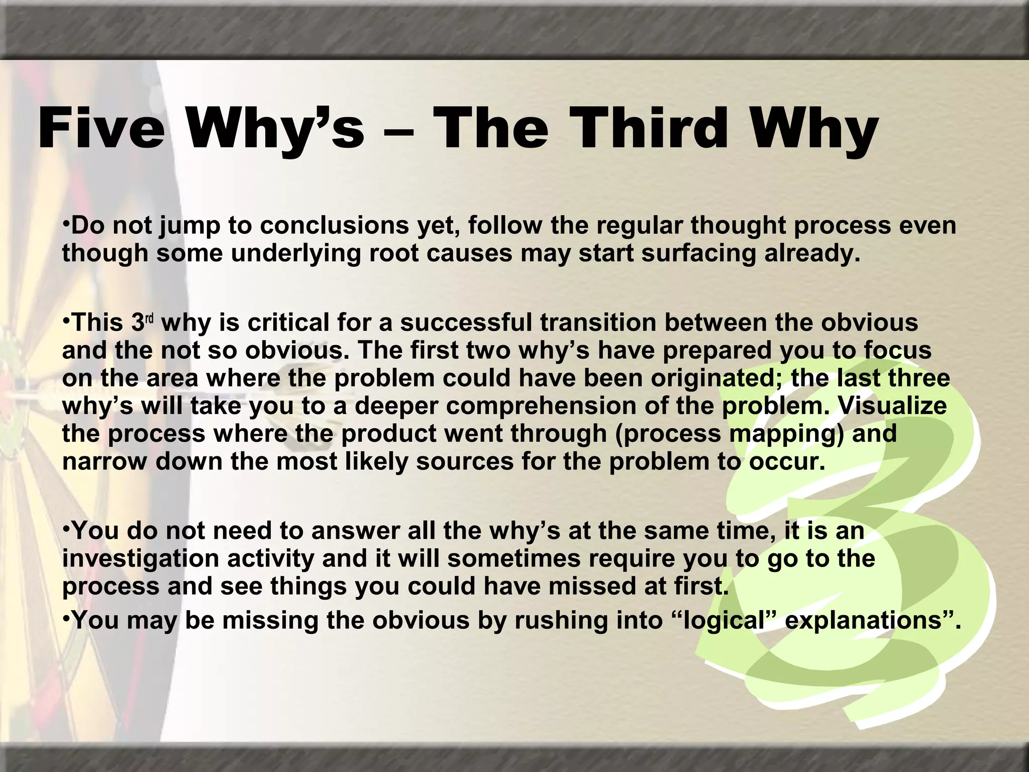 Five Why’s – The Third Why
•Do not jump to conclusions yet, follow the regular thought process even
though some underlying root causes may start surfacing already.
•This 3rd why is critical for a successful transition between the obvious
and the not so obvious. The first two why’s have prepared you to focus
on the area where the problem could have been originated; the last three
why’s will take you to a deeper comprehension of the problem. Visualize
the process where the product went through (process mapping) and
narrow down the most likely sources for the problem to occur.
•You do not need to answer all the why’s at the same time, it is an
investigation activity and it will sometimes require you to go to the
process and see things you could have missed at first.
•You may be missing the obvious by rushing into “logical” explanations”.

 